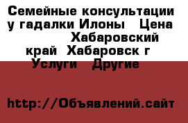 Семейные консультации у гадалки Илоны › Цена ­ 1 000 - Хабаровский край, Хабаровск г. Услуги » Другие   